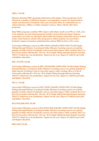 MBA 1 YEAR
Distance learning MBA programs hold classes off-campus. These programs can be
offered in a number of different formats: correspondence courses by postal mail or
email, non-interactive broadcast video, pre-recorded video, live teleconference or
videoconference, offline or online computer courses. Many schools offer these
programs.
Dual MBA programs combine MBA degree with others (such as an MS or a J.D., etc.)
to let students cut costs (dual programs usually cost less than pursuing 2 degrees
separately), save time on education and to tailor the business education courses to their
needs. Some business schools offer programs in which students can earn both a
bachelor's degree in business administration and an MBA in four or five years.
Universities Offering a course in MBA POST GRADUATION ONE YEAR (Single
Sitting) through Distance Learning in India. Distance Learning courses are getting
popular in India and lot of students want to earn their degree while working. Here is a
list of Universities offering BA / B Com / B Sc Single Sitting through distance learning
THAT’S called one year graduation / degree in one year ,degree is valid for govt jobs
and higher education
BSC. IT ONE YEAR
Universities Offering a course in BSC (IT)GRADUATION ONE YEAR (Single Sitting)
through Distance Learning in India. Distance Learning courses are getting popular in
India and lot of students want to earn their degree while working. Here is a list of
Universities offering BA / B Com / B Sc Single Sitting through distance learning
THAT’S called one year graduation / degree in one year ,degree is valid for govt jobs
and higher education
MCA 1 YEAR
Universities Offering a course in MCA POST GRADUATION ONE YEAR (Single
Sitting) through Distance Learning in India. Distance Learning courses are getting
popular in India and lot of students want to earn their degree while working. Here is a
list of Universities offering BA / B Com / B Sc Single Sitting through distance learning
THAT’S called one year graduation / degree in one year ,degree is valid for govt jobs
and higher education
BA ENGLISH ONE YEAR
Universities Offering a course in BA (ENGLISH )GRADUATION ONE YEAR (Single
Sitting) through Distance Learning in India. Distance Learning courses are getting
popular in India and lot of students want to earn their degree while working. Here is a
list of Universities offering BA / B Com / B Sc Single Sitting through distance learning
THAT’S called one year graduation / degree in one year ,degree is valid for govt jobs
and higher education
BBA ONE YEAR

 