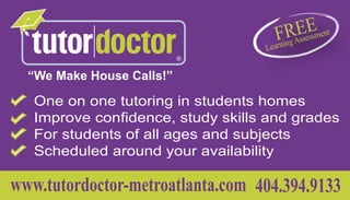 “We Make House Calls!”

   One on one tutoring in students homes
   Improve confidence, study skills and grades
   For students of all ages and subjects
   Scheduled around your availability

www.tutordoctor-metroatlanta.com 404.394.9133
 