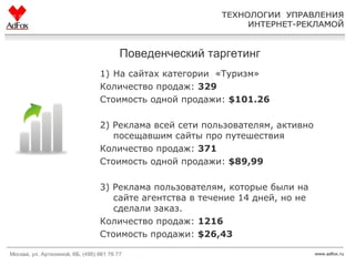 Поведенческий таргетинг На сайтах категории  «Туризм» Количество продаж:  329 Стоимость одной продажи :  $101.26 2)  Реклама всей сети пользователям, активно посещавшим сайты про путешествия Количество продаж:  371 Стоимость одной продажи:  $89,99 3)  Реклама пользователям, которые были на сайте агентства в течение 14 дней, но не сделали заказ.  Количество продаж:  1216 Стоимость продажи:  $ 26,43 