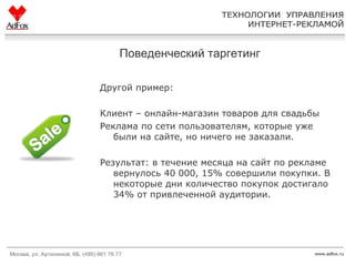 Поведенческий таргетинг Другой пример:  Клиент – онлайн-магазин товаров для свадьбы Реклама по сети пользователям, которые уже были на сайте, но ничего не заказали.  Результат: в течение месяца на сайт по рекламе вернулось 40 000, 15% совершили покупки. В некоторые дни количество покупок достигало 34% от привлеченной аудитории. 