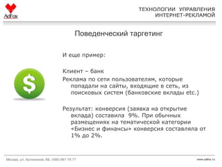 Поведенческий таргетинг И еще пример:  Клиент – банк Реклама по сети пользователям, которые попадали на сайты, входящие в сеть,   из поисковых систем (банковские вклады  etc.) Результат:   конверсия (заявка на открытие вклада) составила  9 %. При обычных размещениях на тематической категории «Бизнес и финансы» конверсия составляла от 1 %  до  2% .  