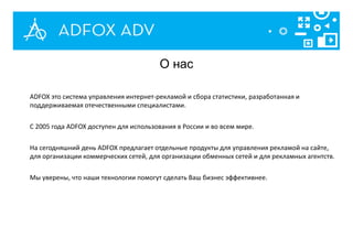 ADFOX это система управления интернет-рекламой и сбора статистики, разработанная и
поддерживаемая отечественными специалистами.
С 2005 года ADFOX доступен для использования в России и во всем мире.
На сегодняшний день ADFOX предлагает отдельные продукты для управления рекламой на сайте,
для организации коммерческих сетей, для организации обменных сетей и для рекламных агентств.
Мы уверены, что наши технологии помогут сделать Ваш бизнес эффективнее.
О нас
 
