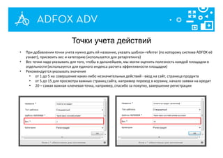 • При добавлении точки учета нужно дать ей название, указать шаблон-referrer (по которому система ADFOX её
узнает), присвоить вес и категорию (используется для ретаргетинга)
• Вес точки надо указывать для того, чтобы в дальнейшем, мы могли оценить полезность каждой площадки в
отдельности (используется для единого индекса расчета эффективности площадки)
• Рекомендуется указывать значения
• от 1 до 5 на совершение каких-либо незначительных действий - вход на сайт, страница продукта
• от 5 до 15 для просмотра важных страниц сайта, например переход в корзину, начало заявки на кредит
• 20 – самая важная ключевая точка, например, спасибо за покупку, завершение регистрации
Точки учета действий
 