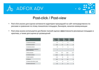 • Post-click анализ для оценки активности аудитории пришедшей на сайт непосредственно по
рекламе и сравнения по этому показателю площадок, баннеров, каналов коммуникации
• Post-view анализ используется для более полной оценки эффективности рекламных площадок и
креатива, а также для оценки pr-размещений
Post-click / Post-view
 
