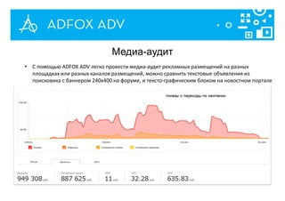 Медиа-аудит
• С помощью ADFOX ADV легко провести медиа-аудит рекламных размещений на разных
площадках или разных каналов размещений, можно сравнить текстовые объявления из
поисковика с баннером 240x400 на форуме, и тексто-графическим блоком на новостном портале
 