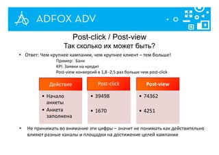 Действие
• Начало
анкеты
• Анкета
заполнена
Post-click
• 39498
• 1670
Post-view
• 74362
• 4251
• Ответ: Чем крупнее кампании, чем крупнее клиент – тем больше!
Пример: Банк
KPI: Заявки на кредит
Post-view конверсий в 1,8 -2,5 раз больше чем post-click
• Не принимать во внимание эти цифры – значит не понимать как действительно
влияют разные каналы и площадки на достижение целей кампании
Post-click / Post-view
Так сколько их может быть?
 