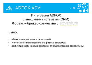 Форекс – брокер совместно с
Было:
• Множество рекламных кампаний
• Учет статистики в нескольких разных системах
• Эффективность канала рекламы определяется на основе CRM
Интеграция ADFOX
с внешними системами (CRM)
 