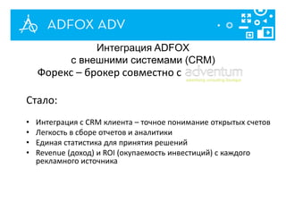 Интеграция ADFOX
с внешними системами (CRM)
Форекс – брокер совместно с
Стало:
• Интеграция с CRM клиента – точное понимание открытых счетов
• Легкость в сборе отчетов и аналитики
• Единая статистика для принятия решений
• Revenue (доход) и ROI (окупаемость инвестиций) с каждого
рекламного источника
 