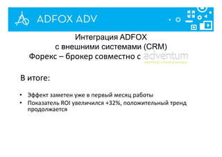 Интеграция ADFOX
с внешними системами (CRM)
Форекс – брокер совместно с
В итоге:
• Эффект заметен уже в первый месяц работы
• Показатель ROI увеличился +32%, положительный тренд
продолжается
 