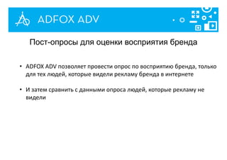 Пост-опросы для оценки восприятия бренда
• ADFOX ADV позволяет провести опрос по восприятию бренда, только
для тех людей, которые видели рекламу бренда в интернете
• И затем сравнить с данными опроса людей, которые рекламу не
видели
 