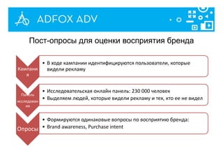 Кампани
я
• В ходе кампании идентифицируются пользователи, которые
видели рекламу
Панель
исследован
ия
• Исследовательская онлайн панель: 230 000 человек
• Выделяем людей, которые видели рекламу и тех, кто ее не видел
Опросы
• Формируются одинаковые вопросы по восприятию бренда:
• Brand awareness, Purchase intent
Пост-опросы для оценки восприятия бренда
 