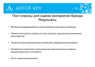 • Возможно модифицировать список вопросов под задачи кампании
• Пересечение данных опроса по полу, возрасту, социальному положению
респондентов
• Понятная оценка брендинговых кампаний в традиционных метриках
• Возможность дополнить этими данными количественные метрики,
распространенные в интернете
• Итого: комплексный анализ
Пост-опросы для оценки восприятия бренда
Результаты
 