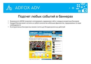• Возможности ADFOX позволяют интегрировать содержимое сайта с каждым конкретным баннером
• Каждый баннер может состоять из любого количества небольших фрагментов, подгружаемых по мере
необходимости
• В интерактивных баннерах мы можем считать до 20 видов различных действий
Подсчет любых событий в баннерах
 
