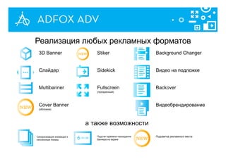 а также возможности
3D Banner
Слайдер
Multibanner
Cover Banner
(обложка)
Stiker
Sidekick
Fullscreen
(прозрачный)
Background Changer
Видео на подложке
Backover
Видеобрендирование
Синхронизация анимации и
сессионные показы
Подсчет времени нахождения
баннера на экране
Подсветка рекламного места
Реализация любых рекламных форматов
 