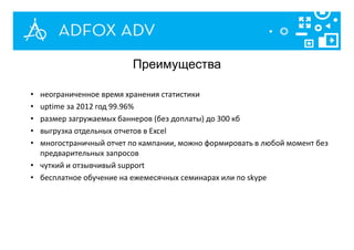 • неограниченное время хранения статистики
• uptime за 2012 год 99.96%
• размер загружаемых баннеров (без доплаты) до 300 кб
• выгрузка отдельных отчетов в Excel
• многостраничный отчет по кампании, можно формировать в любой момент без
предварительных запросов
• чуткий и отзывчивый support
• бесплатное обучение на ежемесячных семинарах или по skype
Преимущества
 