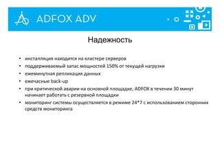 • инсталляция находится на кластере серверов
• поддерживаемый запас мощностей 150% от текущей нагрузки
• ежеминутная репликация данных
• ежечасные back-up
• при критической аварии на основной площадке, ADFOX в течении 30 минут
начинает работать с резервной площадки
• мониторинг системы осуществляется в режиме 24*7 с использованием сторонних
средств мониторинга
Надежность
 