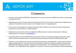 • Стоимость использования ADFOX ADV формируются из расчета количества обработки показов за прошедший
календарный месяц
• Тарифицируются только показы рекламных сообщений. В случае, если запрос за рекламным сообщением не
завершился подобным показом запрос считается дефолтным и не тарифицируется
• В случае, если число дефолтных запросов превышает 50% от общего числа запросов, данное превышение
оплачивается из расчета 0,52 р. за 1000 запросов
• Тарифная сетка для расчета стоимости обработки 1000 рекламных показов в зависимости от объема,
предоставляется по запросу на sales@adfox.ru
• Существует вариант покупки ADFOX ADV для аналитики только по-кликовых рекламных кампаний, в таком
случае стоимость промера одной по-кликовой рекламной кампании составляет 5000 рублей без НДС
• Также есть услуга заведения рекламных кампаний нашими аккаунт-менеджерами, в таком случае стоимость
заведения варьируется от конечного количества заведенных баннеров, стоимость заведения 30 баннеров =
3500 рублей без НДС (для примера: заведение РК на 10 баннеров – стоит 3500 рублей, заведение РК на 40
баннеров = стоит 7000 рублей, итд), подробнее о стоимости и платных услугах узнавайте у наших менеджеров
Стоимость
 