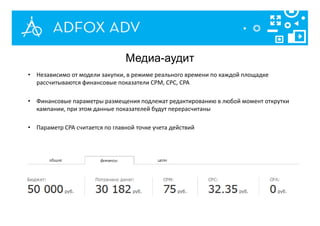 • Независимо от модели закупки, в режиме реального времени по каждой площадке
рассчитываются финансовые показатели CPM, CPC, CPA
• Финансовые параметры размещения подлежат редактированию в любой момент открутки
кампании, при этом данные показателей будут перерасчитаны
• Параметр CPA считается по главной точке учета действий
Медиа-аудит
 