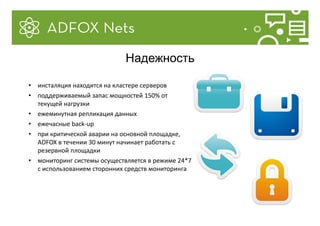 • инсталяция находится на кластере серверов
• поддерживаемый запас мощностей 150% от
текущей нагрузки
• ежеминутная репликация данных
• ежечасные back-up
• при критической аварии на основной площадке,
ADFOX в течении 30 минут начинает работать с
резервной площадки
• мониторинг системы осуществляется в режиме 24*7
с использованием сторонних средств мониторинга
Надежность
 