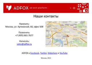Приехать:
Москва, ул. Артюхиной, 6Б, офис 508
Позвонить:
+7 (495) 661-7677
Написать:
sales@adfox.ru
Наши контакты
Москва, 2013
ADFOX в Facebook, Twitter, Slideshare и YouTube
 