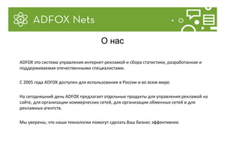 ADFOX это система управления интернет-рекламой и сбора статистики, разработанная и
поддерживаемая отечественными специалистами.
С 2005 года ADFOX доступен для использования в России и во всем мире.
На сегодняшний день ADFOX предлагает отдельные продукты для управления рекламой на
сайте, для организации коммерческих сетей, для организации обменных сетей и для
рекламных агентств.
Мы уверены, что наши технологии помогут сделать Ваш бизнес эффективнее.
О нас
 