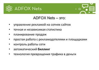• управление рекламой на сотнях сайтов
• точная и независимая статистика
• планирование продаж
• простая работа с рекламодателями и площадками
• контроль работы сети
• автоматический биллинг
• технология превращения трафика в деньги
ADFOX Nets – это:
 