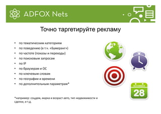 • по тематическим категориям
• по поведению (в т.ч. «Бумеранг»)
• по частоте (показы и переходы)
• по поисковым запросам
• по IP
• по браузерам и ОС
• по ключевым словам
• по географии и времени
• по дополнительным параметрам*
*например: соцдем, марка и возраст авто, тип недвижимости и
сделки, и т.д.
Точно таргетируйте рекламу
 