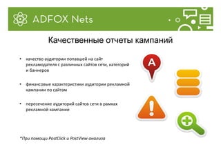 • качество аудитории попавшей на сайт
рекламодателя с различных сайтов сети, категорий
и баннеров
• финансовые характеристики аудитории рекламной
кампании по сайтам
• пересечение аудиторий сайтов сети в рамках
рекламной кампании
*При помощи PostClick и PostView анализа
Качественные отчеты кампаний
 