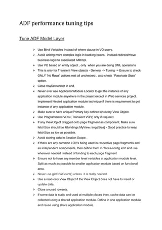 ADF performance tuning tips
Tune ADF Model Layer
 Use Bind Variables instead of where clause in VO query.
 Avoid writing more complex logic in backing beans, instead redirect/move
business logic to associated AMImpl.
 Use VO based on entity object , only when you are doing DML operations
 This is only for Transient View objects - General -> Tuning -> Ensure to check
ONLY 'No Rows' options rest all unchecked , also check ' Passivate State'
option.
 Close rowSetIterator in end.
 Never ever use ApplicationModule Locator to get the instance of any
application module anywhere in the project except in Web services project.
Implement Nested application module technique if there is requirement to get
instance of any application module.
 Make sure to have unique/Primary key defined on every View Object.
 Use Programmatic VO's ( Transient VO's) only if required.
 If any ViewObject dragged onto page fragment as component, Make sure
fetchSize should be #{bindings.MyView.rangeSize} - Good practice to keep
fetchSize as low as possible.
 Avoid storing data in Session Scope .
 If there are any common LOV's being used in respective page fragments and
as independent components, then define them in 'faces-config.xml' and use
wherever needed instead of binding to each page fragment
 Ensure not to have any member level variables at application module level.
Split as much as possible to smaller application module based on functional
area.
 Never use getRowCount() unless it is really needed.
 Use a read-only View Object if the View Object does not have to insert or
update data.
 Close unused rowsets.
 If some data is static and used at multiple places then, cache data can be
collected using a shared application module. Define in one application module
and reuse using share application module.
 