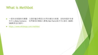 What is Methbot
u 一個來自俄羅斯的團體，主要詐騙目標是全世界的廣告生態圈，控制美國許多資
料中心(Data Centers) ，他們擁有的機器人農場( Bot Farm)每天可以產生 300萬-
500萬美金的營利。
u https://www.whiteops.com/methbot
 