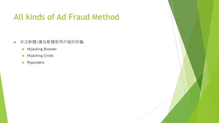 All kinds of Ad Fraud Method
u 非法軟體/廣告軟體對用戶端的詐騙
u Hijacking Browser
u Hijacking Clicks
u Popunders
 