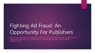 Fighting Ad Fraud: An
Opportunity For Publishers
AD FRAUD POSES BOTH A CHALLENGE FOR THE INDUSTRY AND AN OPPORTUNITY FOR
PREMIUM PUBLISHERS TO DIFFERENTIATE THEMSELVES IN THE PROGRAMMATIC
MARKET PLACE
 
