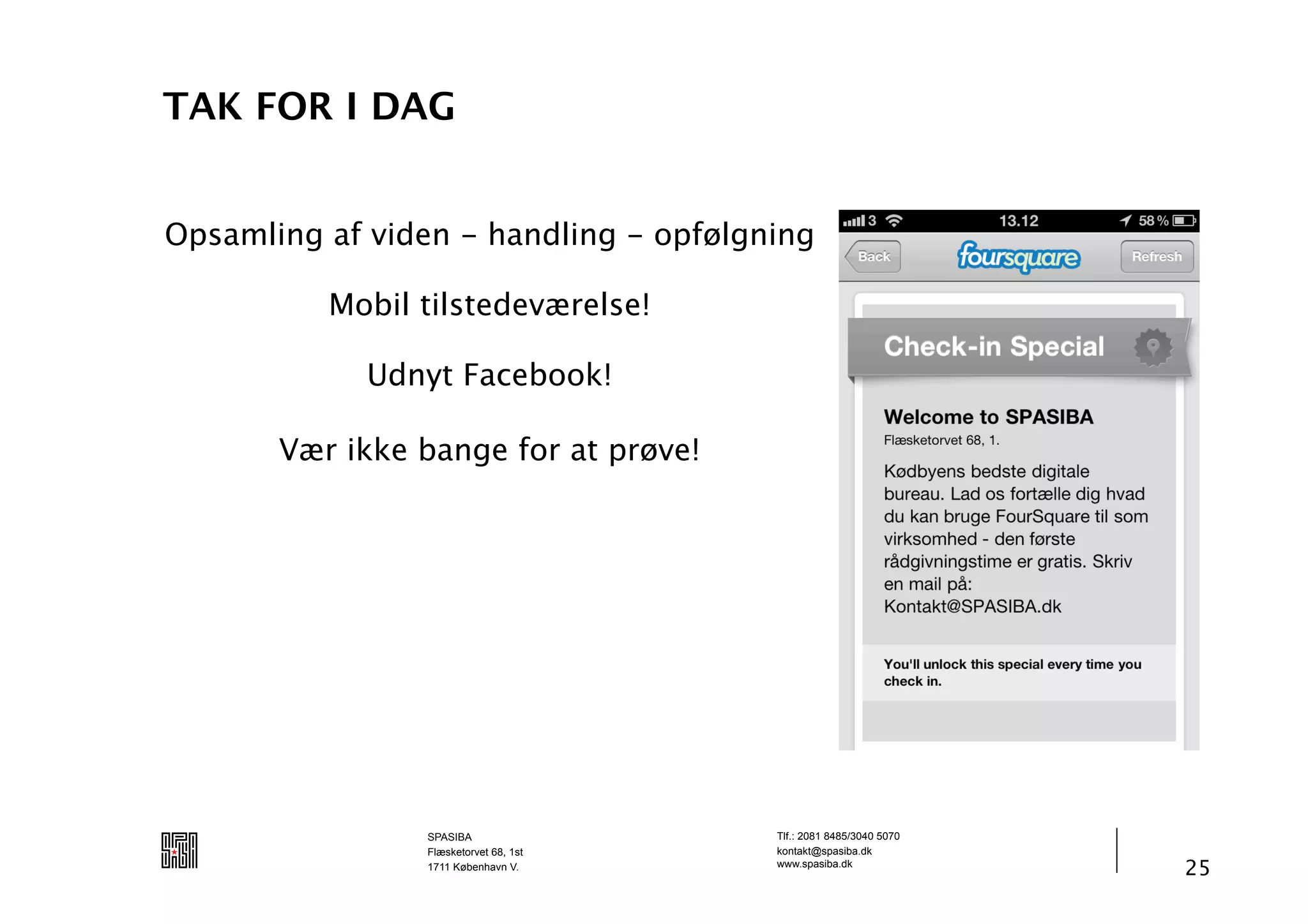 TAK FOR I DAG


Opsamling af viden - handling - opfølgning

          Mobil tilstedeværelse!

             Udnyt Facebook!

       Vær ikke bange for at prøve!




                SPASIBA                Tlf.: 2081 8485/3040 5070
                Flæsketorvet 68, 1st   kontakt@spasiba.dk
                1711 København V.      www.spasiba.dk
                                                                   25
 