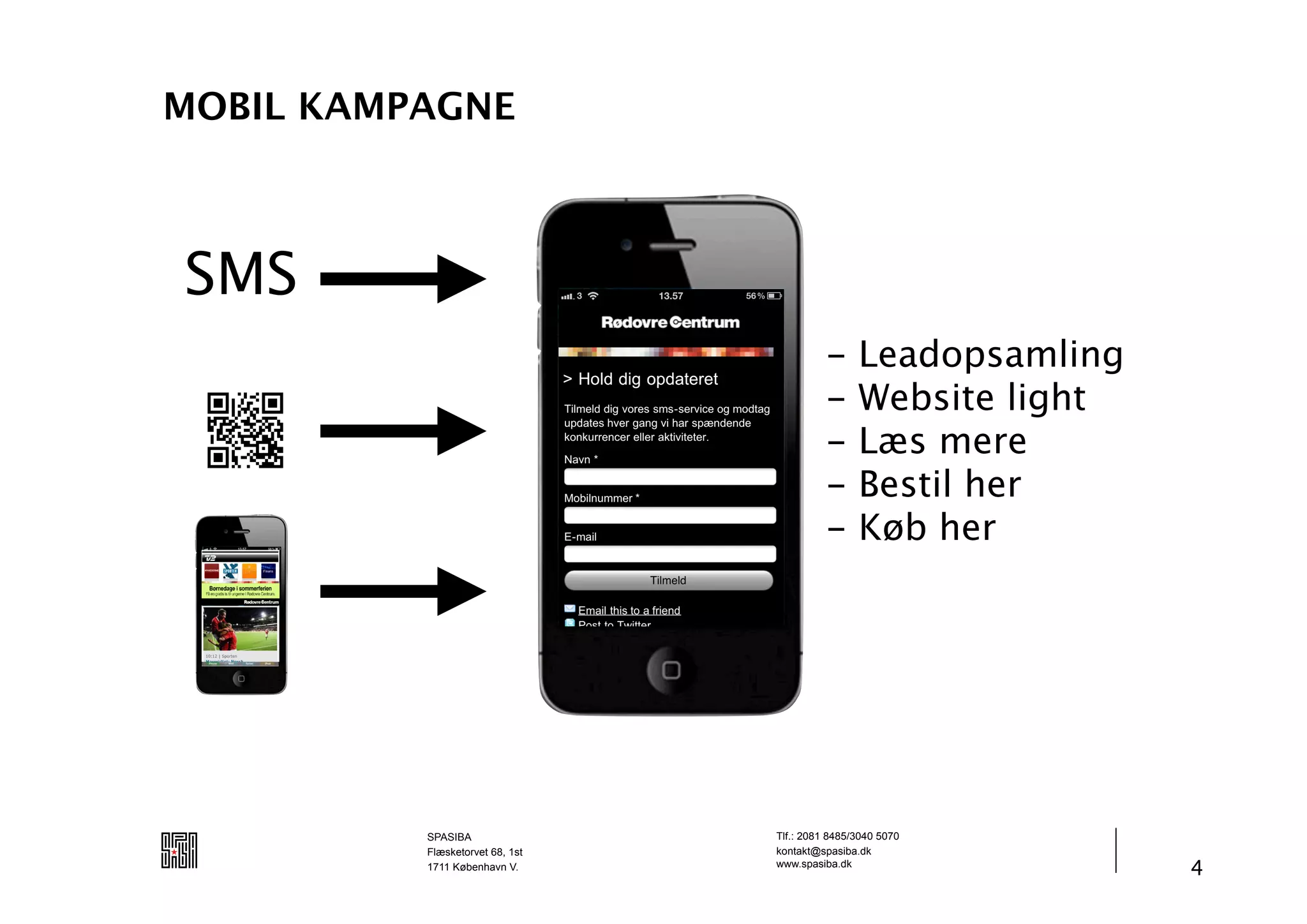 MOBIL KAMPAGNE



SMS
                                           -     Leadopsamling
                                           -     Website light
                                           -     Læs mere
                                           -     Bestil her
                                           -     Køb her




          SPASIBA                Tlf.: 2081 8485/3040 5070
          Flæsketorvet 68, 1st   kontakt@spasiba.dk
          1711 København V.      www.spasiba.dk
                                                                 4
 