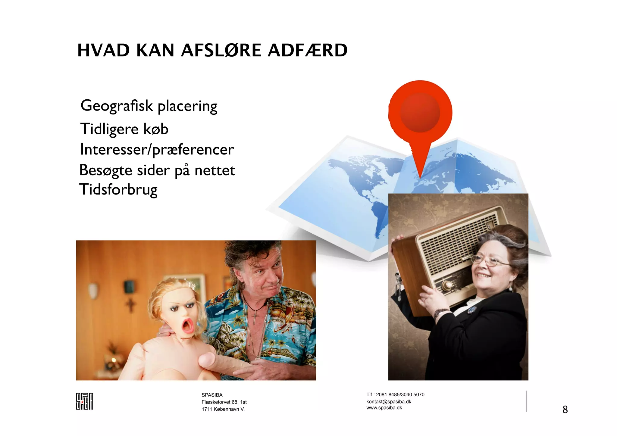 HVAD KAN AFSLØRE ADFÆRD


Geograﬁsk placering
Tidligere køb
Interesser/præferencer
Besøgte sider på nettet
Tidsforbrug




                  SPASIBA                Tlf.: 2081 8485/3040 5070
                  Flæsketorvet 68, 1st   kontakt@spasiba.dk
                  1711 København V.      www.spasiba.dk
                                                                     8
 