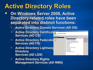 Active Directory RolesActive Directory Roles
 On Windows Server 2008, ActiveOn Windows Server 2008, Active
Directory-related roles have beenDirectory-related roles have been
separated into distinct functions:separated into distinct functions:
 Active Directory Domain Services (AD DS)Active Directory Domain Services (AD DS)
 Active Directory CertificateActive Directory Certificate
Services (AD CS)Services (AD CS)
 Active Directory FederationActive Directory Federation
Services (AD FS)Services (AD FS)
 Active Directory LightweightActive Directory Lightweight
DirectoryDirectory
Services (AD LDS)Services (AD LDS)
 Active Directory RightsActive Directory Rights
Management Services (AD RMS)Management Services (AD RMS)
 