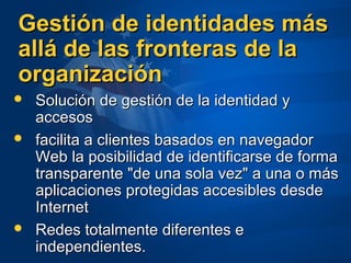 Gestión de identidades másGestión de identidades más
allá de las fronteras de laallá de las fronteras de la
organizaciónorganización
 Solución de gestión de la identidad ySolución de gestión de la identidad y
accesosaccesos
 facilita a clientes basados en navegadorfacilita a clientes basados en navegador
Web la posibilidad de identificarse de formaWeb la posibilidad de identificarse de forma
transparente "de una sola vez" a una o mástransparente "de una sola vez" a una o más
aplicaciones protegidas accesibles desdeaplicaciones protegidas accesibles desde
InternetInternet
 Redes totalmente diferentes eRedes totalmente diferentes e
independientes.independientes.
 