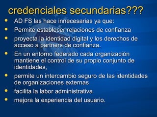 credenciales secundarias???credenciales secundarias???
 AD FS las hace innecesarias ya que:AD FS las hace innecesarias ya que:
 Permite establecer relaciones de confianzaPermite establecer relaciones de confianza
 proyecta la identidad digital y los derechos deproyecta la identidad digital y los derechos de
acceso a partners de confianza.acceso a partners de confianza.
 En un entorno federado cada organizaciónEn un entorno federado cada organización
mantiene el control de su propio conjunto demantiene el control de su propio conjunto de
identidades,identidades,
 permite un intercambio seguro de las identidadespermite un intercambio seguro de las identidades
de organizaciones externasde organizaciones externas
 facilita la labor administrativafacilita la labor administrativa
 mejora la experiencia del usuario.mejora la experiencia del usuario.
 