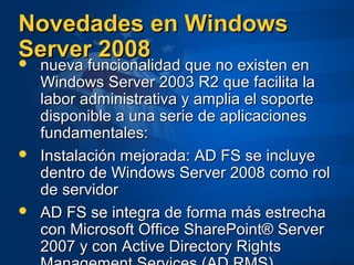 Novedades en WindowsNovedades en Windows
Server 2008Server 2008 nueva funcionalidad que no existen ennueva funcionalidad que no existen en
Windows Server 2003 R2 que facilita laWindows Server 2003 R2 que facilita la
labor administrativa y amplia el soportelabor administrativa y amplia el soporte
disponible a una serie de aplicacionesdisponible a una serie de aplicaciones
fundamentales:fundamentales:
 Instalación mejorada: AD FS se incluyeInstalación mejorada: AD FS se incluye
dentro de Windows Server 2008 como roldentro de Windows Server 2008 como rol
de servidorde servidor
 AD FS se integra de forma más estrechaAD FS se integra de forma más estrecha
con Microsoft Office SharePoint® Servercon Microsoft Office SharePoint® Server
2007 y con Active Directory Rights2007 y con Active Directory Rights
 