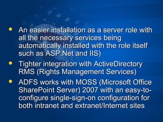  An easier installation as a server role withAn easier installation as a server role with
all the necessary services beingall the necessary services being
automatically installed with the role itselfautomatically installed with the role itself
such as ASP.Net and IIS)such as ASP.Net and IIS)
 Tighter integration with ActiveDirectoryTighter integration with ActiveDirectory
RMS (Rights Management Services)RMS (Rights Management Services)
 ADFS works with MOSS (Microsoft OfficeADFS works with MOSS (Microsoft Office
SharePoint Server) 2007 with an easy-to-SharePoint Server) 2007 with an easy-to-
configure single-sign-on configuration forconfigure single-sign-on configuration for
both intranet and extranet/Internet sitesboth intranet and extranet/Internet sites
 