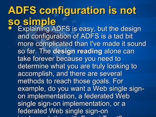 ADFS configuration is notADFS configuration is not
so simpleso simple Explaining ADFS is easy, but the designExplaining ADFS is easy, but the design
and configuration of ADFS is a tad bitand configuration of ADFS is a tad bit
more complicated than I've made it soundmore complicated than I've made it sound
so far. Theso far. The design readingdesign reading alone canalone can
take forever because you need totake forever because you need to
determine what you are truly looking todetermine what you are truly looking to
accomplish, and there are severalaccomplish, and there are several
methods to reach those goals. Formethods to reach those goals. For
example, do you want a Web single sign-example, do you want a Web single sign-
on implementation, a federated Webon implementation, a federated Web
single sign-on implementation, or asingle sign-on implementation, or a
federated Web single sign-onfederated Web single sign-on
 