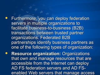  Furthermore, you can deploy federationFurthermore, you can deploy federation
servers in multiple organizations toservers in multiple organizations to
facilitate business-to-business (B2B)facilitate business-to-business (B2B)
transactions between trusted partnertransactions between trusted partner
organizations. Federated B2Borganizations. Federated B2B
partnerships identify business partners aspartnerships identify business partners as
one of the following types of organization:one of the following types of organization:
 Resource organization:Resource organization: OrganizationsOrganizations
that own and manage resources that arethat own and manage resources that are
accessible from the Internet can deployaccessible from the Internet can deploy
AD FS federation servers and AD FS-AD FS federation servers and AD FS-
enabled Web servers that manage accessenabled Web servers that manage access
 