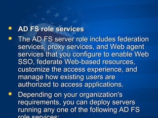  AD FS role servicesAD FS role services
 The AD FS server role includes federationThe AD FS server role includes federation
services, proxy services, and Web agentservices, proxy services, and Web agent
services that you configure to enable Webservices that you configure to enable Web
SSO, federate Web-based resources,SSO, federate Web-based resources,
customize the access experience, andcustomize the access experience, and
manage how existing users aremanage how existing users are
authorized to access applications.authorized to access applications.
 Depending on your organization'sDepending on your organization's
requirements, you can deploy serversrequirements, you can deploy servers
running any one of the following AD FSrunning any one of the following AD FS
 