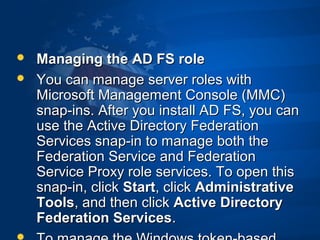  Managing the AD FS roleManaging the AD FS role
 You can manage server roles withYou can manage server roles with
Microsoft Management Console (MMC)Microsoft Management Console (MMC)
snap-ins. After you install AD FS, you cansnap-ins. After you install AD FS, you can
use the Active Directory Federationuse the Active Directory Federation
Services snap-in to manage both theServices snap-in to manage both the
Federation Service and FederationFederation Service and Federation
Service Proxy role services. To open thisService Proxy role services. To open this
snap-in, clicksnap-in, click StartStart, click, click AdministrativeAdministrative
ToolsTools, and then click, and then click Active DirectoryActive Directory
Federation ServicesFederation Services..
 