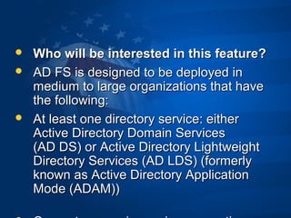  Who will be interested in this feature?Who will be interested in this feature?
 AD FS is designed to be deployed inAD FS is designed to be deployed in
medium to large organizations that havemedium to large organizations that have
the following:the following:
 At least one directory service: eitherAt least one directory service: either
Active Directory Domain ServicesActive Directory Domain Services
(AD DS) or Active Directory Lightweight(AD DS) or Active Directory Lightweight
Directory Services (AD LDS) (formerlyDirectory Services (AD LDS) (formerly
known as Active Directory Applicationknown as Active Directory Application
Mode (ADAM))Mode (ADAM))
 