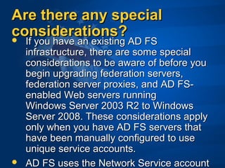 Are there any specialAre there any special
considerations?considerations? If you have an existing AD FSIf you have an existing AD FS
infrastructure, there are some specialinfrastructure, there are some special
considerations to be aware of before youconsiderations to be aware of before you
begin upgrading federation servers,begin upgrading federation servers,
federation server proxies, and AD FS-federation server proxies, and AD FS-
enabled Web servers runningenabled Web servers running
Windows Server 2003 R2 to WindowsWindows Server 2003 R2 to Windows
Server 2008. These considerations applyServer 2008. These considerations apply
only when you have AD FS servers thatonly when you have AD FS servers that
have been manually configured to usehave been manually configured to use
unique service accounts.unique service accounts.
 AD FS uses the Network Service accountAD FS uses the Network Service account
 