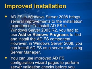 Improved installationImproved installation
 AD FS in Windows Server 2008 bringsAD FS in Windows Server 2008 brings
several improvements to the installationseveral improvements to the installation
experience. To install AD FS inexperience. To install AD FS in
Windows Server 2003 R2, you had toWindows Server 2003 R2, you had to
useuse Add or Remove ProgramsAdd or Remove Programs to findto find
and install the AD FS component.and install the AD FS component.
However, in Windows Server 2008, youHowever, in Windows Server 2008, you
can install AD FS as a server role usingcan install AD FS as a server role using
Server Manager.Server Manager.
 You can use improved AD FSYou can use improved AD FS
configuration wizard pages to performconfiguration wizard pages to perform
server validation checks before youserver validation checks before you
 