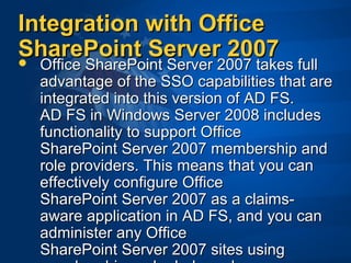 Integration with OfficeIntegration with Office
SharePoint Server 2007SharePoint Server 2007 Office SharePoint Server 2007 takes fullOffice SharePoint Server 2007 takes full
advantage of the SSO capabilities that areadvantage of the SSO capabilities that are
integrated into this version of AD FS.integrated into this version of AD FS.
AD FS in Windows Server 2008 includesAD FS in Windows Server 2008 includes
functionality to support Officefunctionality to support Office
SharePoint Server 2007 membership andSharePoint Server 2007 membership and
role providers. This means that you canrole providers. This means that you can
effectively configure Officeeffectively configure Office
SharePoint Server 2007 as a claims-SharePoint Server 2007 as a claims-
aware application in AD FS, and you canaware application in AD FS, and you can
administer any Officeadminister any Office
SharePoint Server 2007 sites usingSharePoint Server 2007 sites using
 