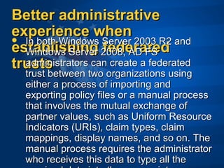 Better administrativeBetter administrative
experience whenexperience when
establishing federatedestablishing federated
truststrusts
 In both Windows Server 2003 R2 and In both Windows Server 2003 R2 and 
Windows Server 2008, AD FS Windows Server 2008, AD FS 
administrators can create a federated administrators can create a federated 
trust between two organizations using trust between two organizations using 
either a process of importing and either a process of importing and 
exporting policy files or a manual process exporting policy files or a manual process 
that involves the mutual exchange of that involves the mutual exchange of 
partner values, such as Uniform Resource partner values, such as Uniform Resource 
Indicators (URIs), claim types, claim Indicators (URIs), claim types, claim 
mappings, display names, and so on. The mappings, display names, and so on. The 
manual process requires the administrator manual process requires the administrator 
who receives this data to type all the who receives this data to type all the 
 