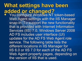 What settings have beenWhat settings have been
added or changed?added or changed? You configure Windows NT token-based You configure Windows NT token-based 
Web Agent settings with the IIS Manager Web Agent settings with the IIS Manager 
snap-in. To support the new functionality snap-in. To support the new functionality 
that is provided with Internet Information that is provided with Internet Information 
Services (IIS) 7.0, Windows Server 2008 Services (IIS) 7.0, Windows Server 2008 
AD FS includes user interface (UI) AD FS includes user interface (UI) 
updates for the AD FS Web Agent role updates for the AD FS Web Agent role 
service. The following table lists the service. The following table lists the 
different locations in IIS Manager for different locations in IIS Manager for 
IIS 6.0 or IIS 7.0 for each of the AD FS IIS 6.0 or IIS 7.0 for each of the AD FS 
Web Agent property pages, depending on Web Agent property pages, depending on 
the version of IIS that is used.the version of IIS that is used.
 